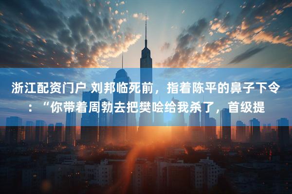浙江配资门户 刘邦临死前，指着陈平的鼻子下令：“你带着周勃去把樊哙给我杀了，首级提