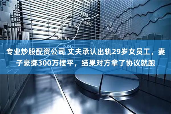 专业炒股配资公司 丈夫承认出轨29岁女员工，妻子豪掷300万摆平，结果对方拿了协议就跑