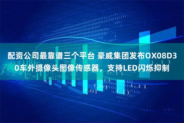 配资公司最靠谱三个平台 豪威集团发布OX08D30车外摄像头图像传感器，支持LED闪烁抑制