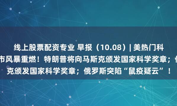线上股票配资专业 早报（10.08）| 美热门科技股“冰火两重天”，债市风暴重燃！特朗普将向马斯克颁发国家科学奖章；俄罗斯突陷“鼠疫疑云” ！
